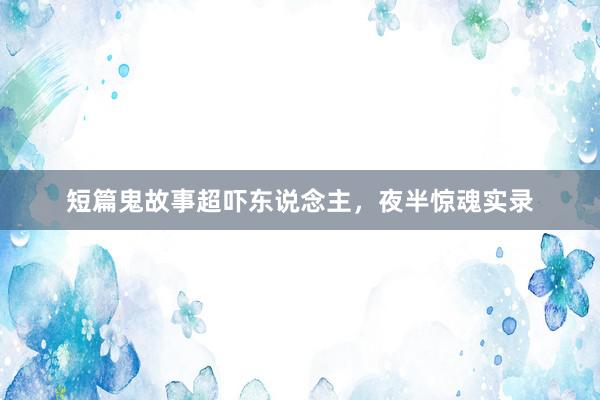 短篇鬼故事超吓东说念主，夜半惊魂实录